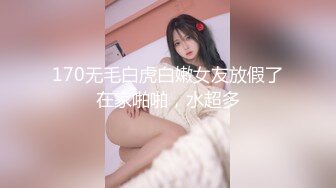 170无毛白虎白嫩女友放假了在家啪啪，水超多