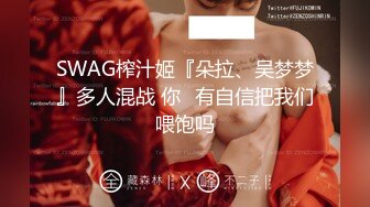 SWAG榨汁姬『朵拉、吴梦梦』多人混战 你⋯有自信把我们喂饱吗