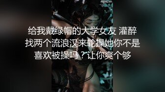 给我戴绿帽的大学女友 灌醉找两个流浪汉来轮操她你不是喜欢被操吗？让你爽个够