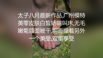 太子八月最新作品,广州模特美零皮肤白皙娇喘叫床,无毛嫩菊后面被干,前面操着另外一个美受,双重享受