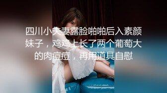 四川小夫妻露脸啪啪后入素颜妹子，鸡鸡上长了两个葡萄大的肉痘痘，再用道具自慰