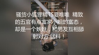 骚货小狐狸精TS夏唯唯  精致的五官有点富家小姐的富态，却是一个妖妖，和男友互相舔射对方 猛料！