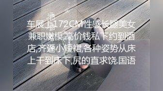 车展上172CM性感长腿美女兼职嫩模,高价钱私下约到酒店,齐逼小短裙,各种姿势从床上干到床下,尻的直求饶.国语