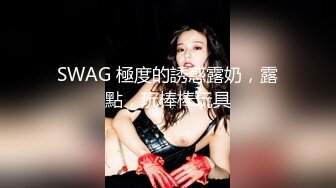 SWAG 極度的誘惑露奶，露點，玩棒棒玩具