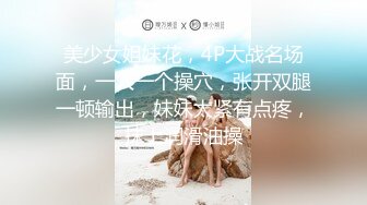 美少女姐妹花，4P大战名场面，一人一个操穴，张开双腿一顿输出，妹妹太紧有点疼，抹上润滑油操