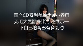 国产CD系列美艳伪娘小乔用无毛大屌爆操胖男 还展示一下自己的鸡巴有多会动