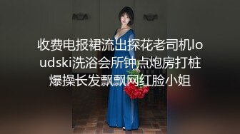 收费电报裙流出探花老司机loudski洗浴会所钟点炮房打桩爆操长发飘飘网红脸小姐