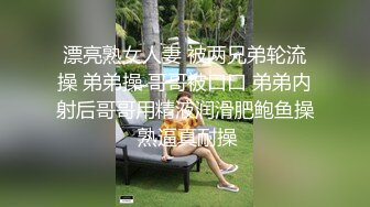 漂亮熟女人妻 被两兄弟轮流操 弟弟操 哥哥被口口 弟弟内射后哥哥用精液润滑肥鲍鱼操 熟逼真耐操