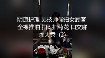 阴道护理 男技师偷拍女顾客 全裸推油 扣B 扣菊花 口交啪啪大秀  (2)