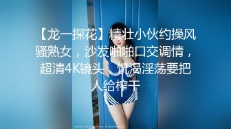 【龙一探花】精壮小伙约操风骚熟女，沙发啪啪口交调情，超清4K镜头，饥渴淫荡要把人给榨干