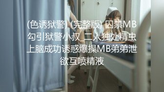 (色诱狱警) (完整版) 囚禁MB勾引狱警小叔_二人独处精虫上脑成功诱惑爆操MB弟弟泄欲互喷精液