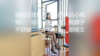 调教还在校园读书的精品小模特，‘能不能往下点，我脖子不舒服’，牛仔鲜鲍，眼镜文艺女！