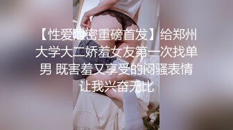 【性爱泄密重磅首发】给郑州大学大二娇羞女友第一次找单男 既害羞又享受的闷骚表情让我兴奋无比