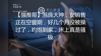 【强推哥】泡良大神，女销售正在空窗期，好几个月没被操过了，约炮到家，床上真是骚极