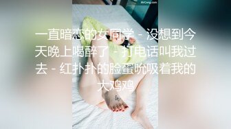 一直暗恋的女同学 - 没想到今天晚上喝醉了 - 打电话叫我过去 - 红扑扑的脸蛋吮吸着我的大鸡鸡