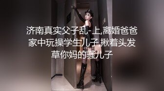 济南真实父子乱-上,离婚爸爸家中玩操学生儿子,揪着头发草你妈的骚儿子