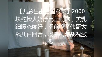 【九总出击全国探花】2000块约操大奶漂亮上门妹，美乳细腰态度好，提前吃了伟哥大战几百回合，场景刺激战况激烈