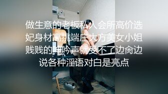 做生意的老板私人会所高价选妃身材高挑端庄大方美女小姐贱贱的呻吟声就受不了边肏边说各种淫语对白是亮点