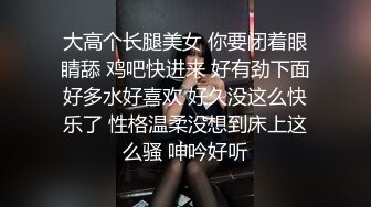 大高个长腿美女 你要闭着眼睛舔 鸡吧快进来 好有劲下面好多水好喜欢 好久没这么快乐了 性格温柔没想到床上这么骚 呻吟好听