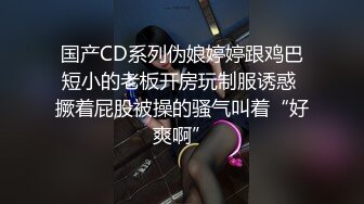 国产CD系列伪娘婷婷跟鸡巴短小的老板开房玩制服诱惑 撅着屁股被操的骚气叫着“好爽啊”