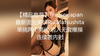 【精品推荐】Transexjapan最新流出美妖RuiMatsushita单挑两个男优 后入无套爆操连续被内射