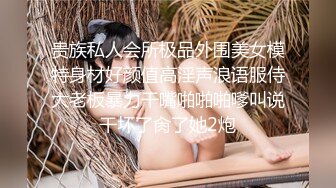 贵族私人会所极品外围美女模特身材好颜值高淫声浪语服侍大老板暴力干嘴啪啪啪嗲叫说干坏了肏了她2炮