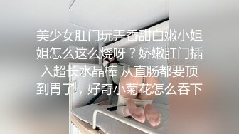 美少女肛门玩弄香甜白嫩小姐姐怎么这么烧呀？娇嫩肛门插入超长水晶棒 从直肠都要顶到胃了，好奇小菊花怎么吞下