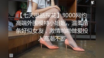 【七天极品探花】3000网约高端外围模特小姐姐，温柔苗条好似女友，激情啪啪做爱投入高潮不断