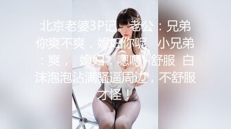 北京老婆3P记。老公：兄弟你爽不爽，媳妇你呢   小兄弟：爽，  媳妇：嗯嗯~舒服  白沫泡泡沾满骚逼周边，不舒服才怪！