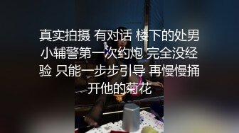 真实拍摄 有对话 楼下的处男小辅警第一次约炮 完全没经验 只能一步步引导 再慢慢捅开他的菊花