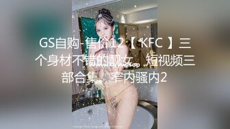 GS自购-售价12【 KFC 】三个身材不错的靓女。短视频三部合集。窄内骚内2