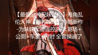 【最强封神兄妹乱伦】海角乱伦大神『爆乳妹妹』热销新作-为妹妹配备遥控跳弹 商场+公厕+车震+内射 全套操遍了