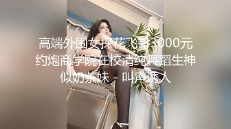 高端外围女探花飞哥3000元约炮商学院在校清纯舞蹈生神似奶茶妹 - 叫声诱人