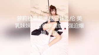 萝莉社最新出品兄妹乱伦 美乳妹妹玩游戏惨遭继兄强迫爆操 安琪