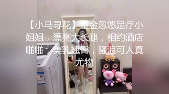 【小马寻花】重金忽悠足疗小姐姐，漂亮大长腿，相约酒店啪啪，美乳翘臀，骚浪可人真尤物