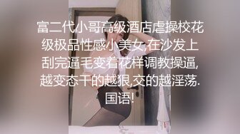 富二代小哥高级酒店虐操校花级极品性感小美女,在沙发上刮完逼毛变着花样调教操逼,越变态干的越狠,交的越淫荡.国语!