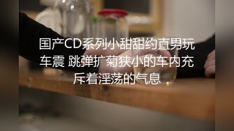 国产CD系列小甜甜约直男玩车震 跳弹扩菊狭小的车内充斥着淫荡的气息