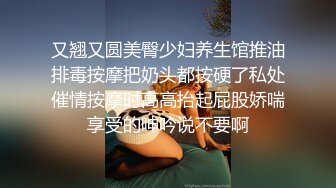 又翘又圆美臀少妇养生馆推油排毒按摩把奶头都按硬了私处催情按摩时高高抬起屁股娇喘享受的呻吟说不要啊