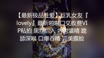 【最新极品性爱】巨乳女友『lovely』最新啪啪口交收费VIP私拍 黑丝后入 内射灌精 跪舔深喉 口爆吞精 完美露脸