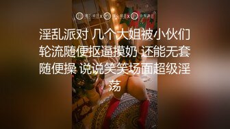 淫乱派对 几个大姐被小伙们轮流随便抠逼摸奶 还能无套随便操 说说笑笑场面超级淫荡