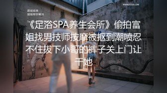 《足浴SPA养生会所》偷拍富姐找男技师按摩被抠到潮喷忍不住拔下小哥的裤子关上门让干她