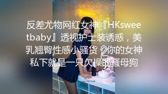 反差尤物网红女神『HKsweetbaby』透视护士装诱惑，美乳翘臀性感小骚货，你的女神私下就是一只欠操的骚母狗