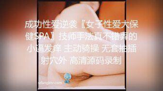 成功性爱逆袭〖女子性爱大保健SPA〗技师手法真不错弄的小逼发痒 主动骑操 无套抽插射穴外 高清源码录制