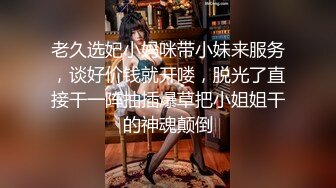 老久选妃小妈咪带小妹来服务，谈好价钱就开喽，脱光了直接干一阵抽插爆草把小姐姐干的神魂颠倒