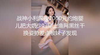 战神小利深夜2000元约炮婴儿肥大奶少妇穿上渔网黑丝干换姿势差点被妹子发现