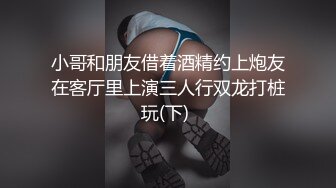 小哥和朋友借着酒精约上炮友在客厅里上演三人行双龙打桩玩(下) 