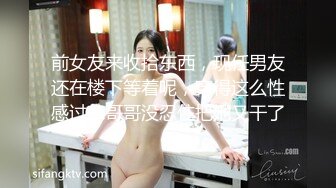 前女友来收拾东西，现任男友还在楼下等着呢，穿得这么性感过来哥哥没忍住把她又干了