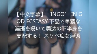 【中文字幕】‘INGO’ IN GOD ECSTASY 下品で卑猥な淫语を嗫いて男达の下半身を支配する！ スケベ痴女淫语