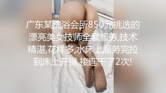 广东某洗浴会所850元挑选的漂亮美女技师全套服务,技术精湛,花样多,水床上服务完拉到床上开操,接连干了2次!