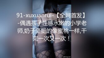 91-xuxuanrui-【全网首发】-偶遇孩子性感水嫩的小学老师,奶子坚挺的像蜜桃一样,干完一次又一次！